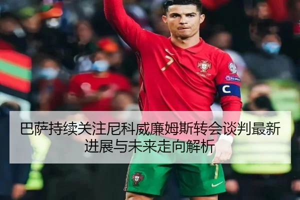 巴萨持续关注尼科威廉姆斯转会谈判最新进展与未来走向解析