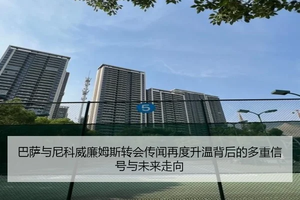 巴萨与尼科威廉姆斯转会传闻再度升温背后的多重信号与未来走向